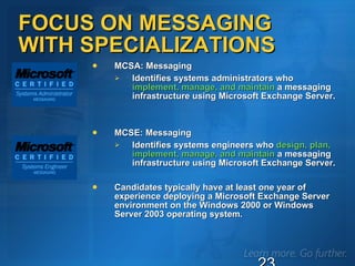 FOCUS ON MESSAGING  WITH SPECIALIZATIONS MCSA: Messaging  Identifies systems administrators who  implement, manage, and maintain  a messaging infrastructure using Microsoft Exchange Server.  MCSE: Messaging  Identifies systems engineers who  design, plan, implement, manage, and maintain  a messaging infrastructure using Microsoft Exchange Server.  Candidates typically have at least one year of experience deploying a Microsoft Exchange Server environment on the Windows 2000 or Windows Server 2003 operating system. 