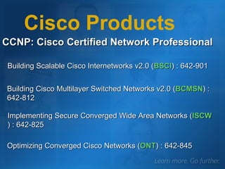 CCNP: Cisco Certified Network Professional Building Scalable Cisco Internetworks v2.0 ( BSCI ) : 642-901 Cisco Products Building Cisco Multilayer Switched Networks v2.0 ( BCMSN ) : 642-812 Implementing Secure Converged Wide Area Networks ( ISCW ) : 642-825 Optimizing Converged Cisco Networks ( ONT ) : 642-845 