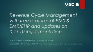 Revenue Cycle Management
with free features of PMS &
EMR/EHR and updates on
ICD-10 implementation  
VOCIS, 8442 Dixie Highway, Louisville, KY 40258
866 365 3909 | 502 638 4285 | 973 727 0444 | Web: vocisinc.com | Email: contact@vocisinc.com

 