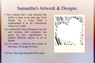 Samantha's Artwork & Designs.
I first realised that I had inherited the
ability to draw at an early age. Even
though I'm a Copy Artist I
implemented it in my schoolwork
whenever I could.
I've continued to draw throughout my life
and working with computers has
given me new opportunities to
explore different aspects in art &
design.
So, I've made a collection that consist of
drawings, 3d designs & more...
Up first: Drawings throughout the years.
 