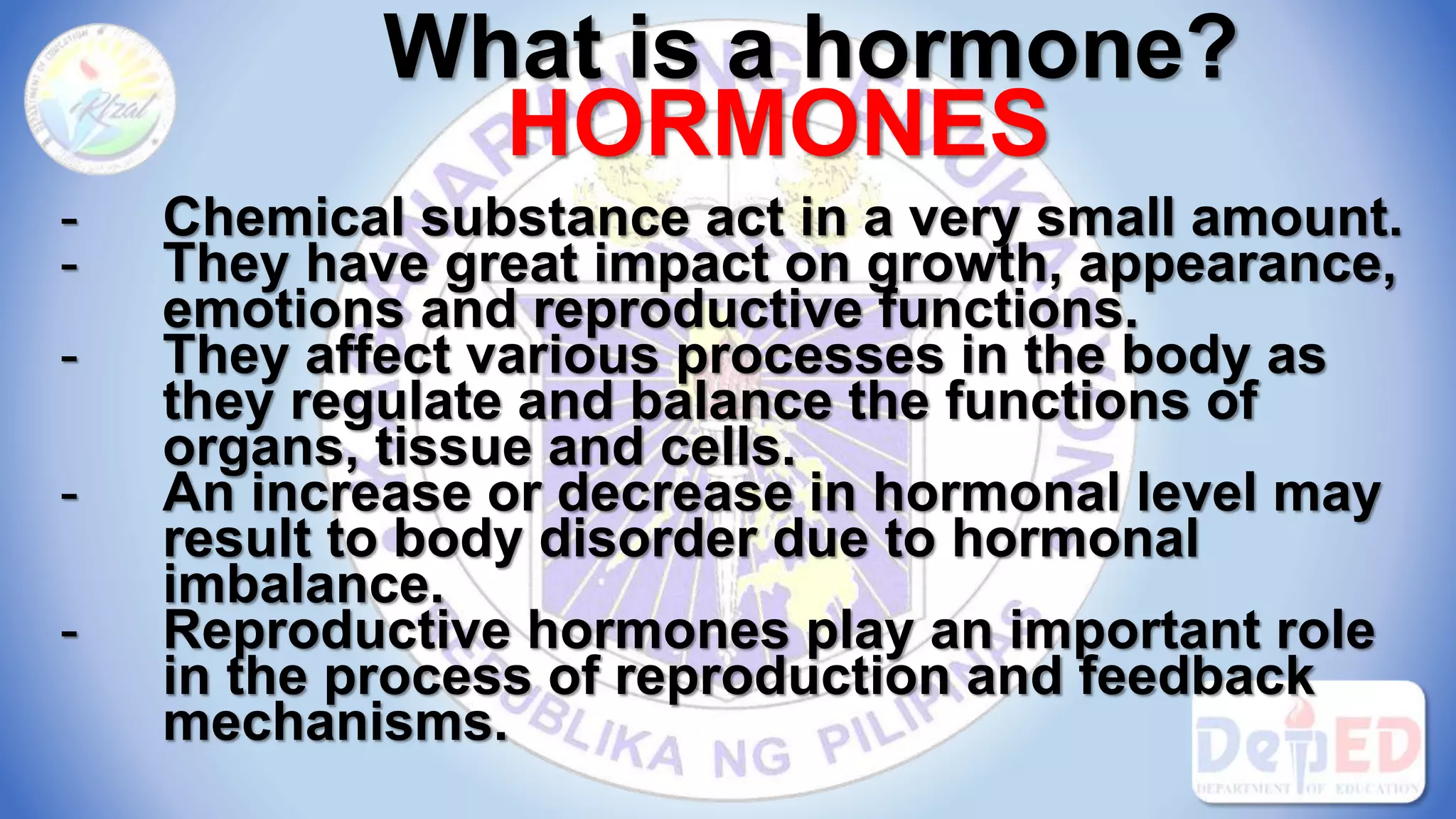 What is a hormone?
HORMONES
- Chemical substance act in a very small amount.
- They have great impact on growth, appearance,
emotions and reproductive functions.
- They affect various processes in the body as
they regulate and balance the functions of
organs, tissue and cells.
- An increase or decrease in hormonal level may
result to body disorder due to hormonal
imbalance.
- Reproductive hormones play an important role
in the process of reproduction and feedback
mechanisms.
 