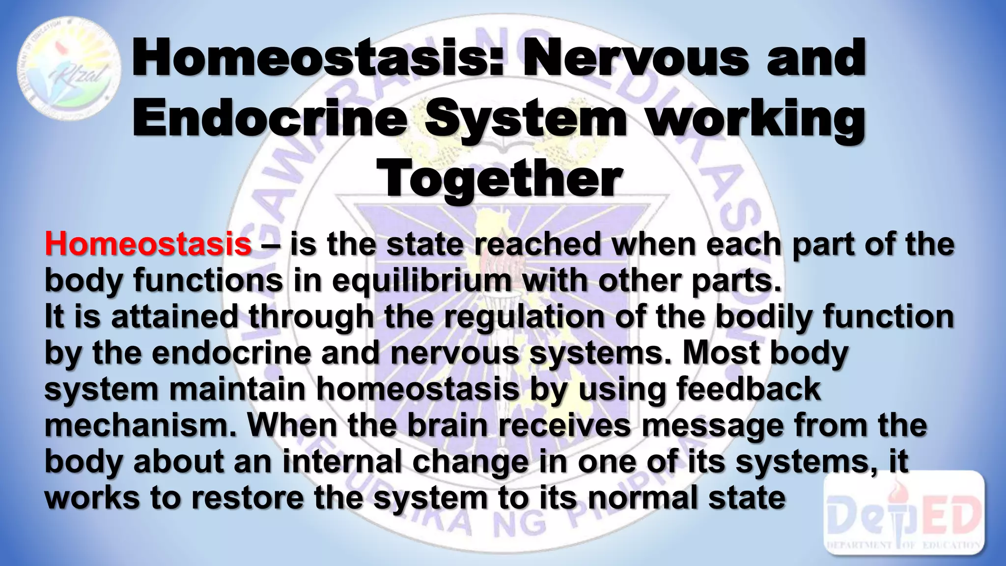 Homeostasis: Nervous and
Endocrine System working
Together
Homeostasis – is the state reached when each part of the
body functions in equilibrium with other parts.
It is attained through the regulation of the bodily function
by the endocrine and nervous systems. Most body
system maintain homeostasis by using feedback
mechanism. When the brain receives message from the
body about an internal change in one of its systems, it
works to restore the system to its normal state
 