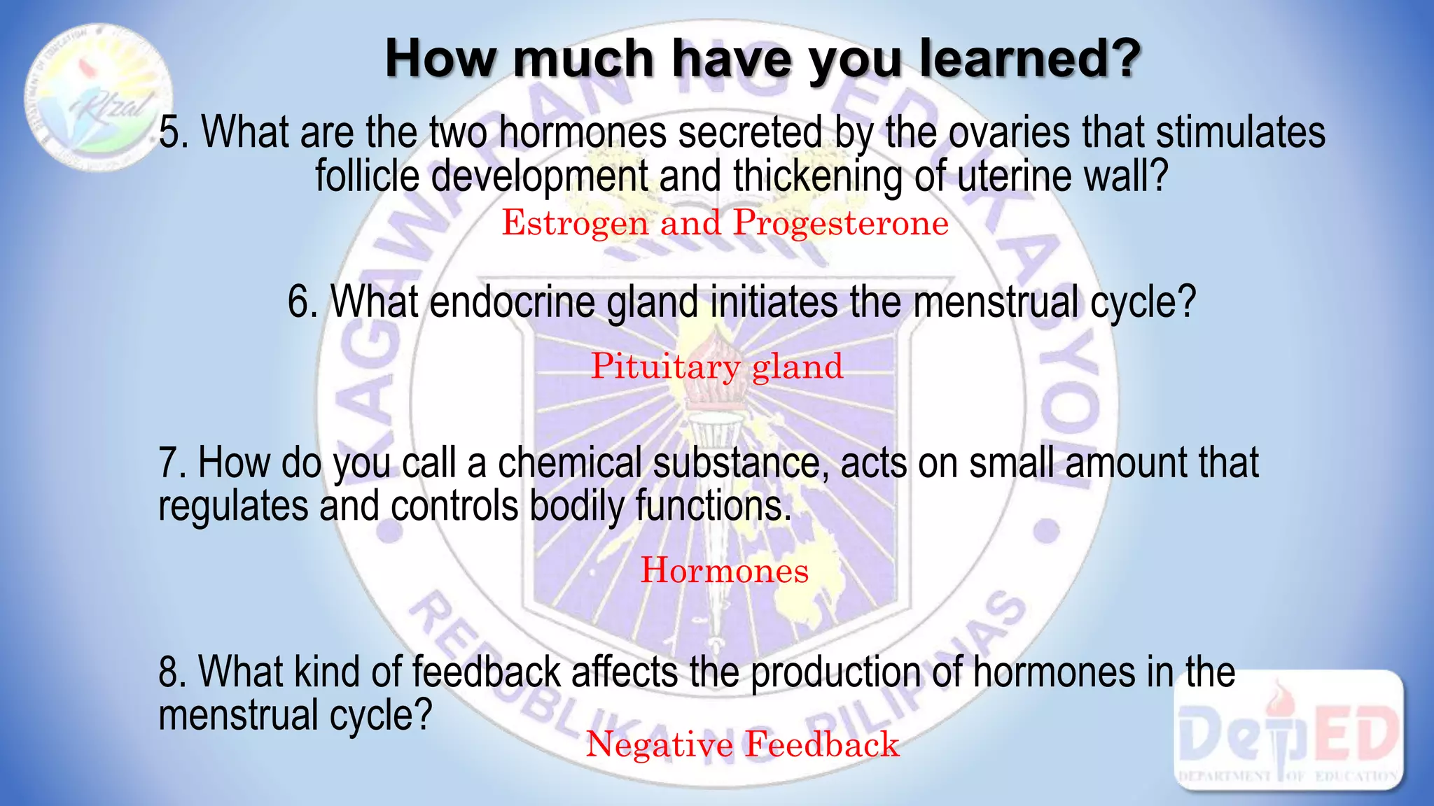 How much have you learned?
5. What are the two hormones secreted by the ovaries that stimulates
follicle development and thickening of uterine wall?
6. What endocrine gland initiates the menstrual cycle?
7. How do you call a chemical substance, acts on small amount that
regulates and controls bodily functions.
8. What kind of feedback affects the production of hormones in the
menstrual cycle?
Estrogen and Progesterone
Pituitary gland
Hormones
Negative Feedback
 
