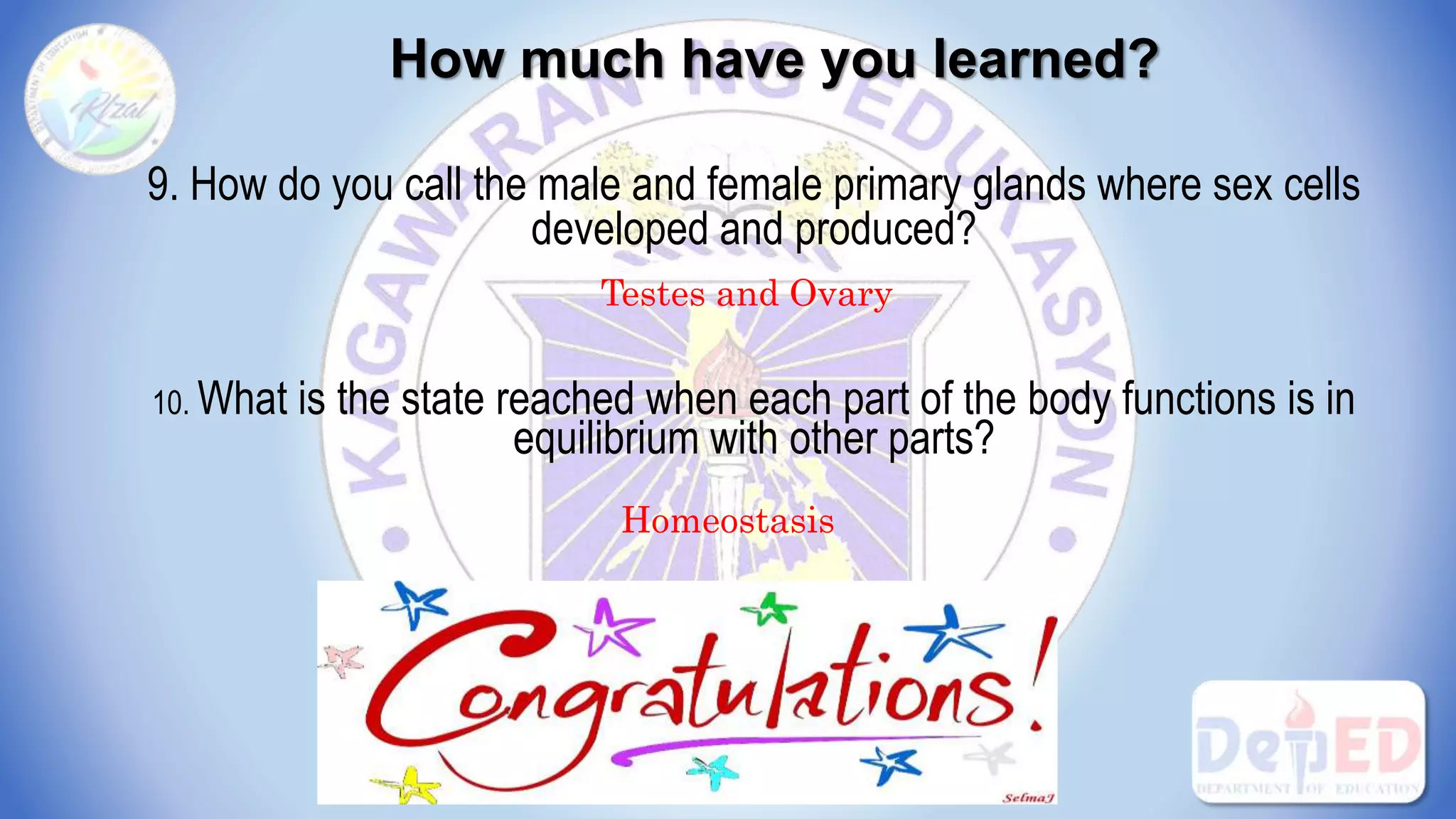 How much have you learned?
9. How do you call the male and female primary glands where sex cells
developed and produced?
10. What is the state reached when each part of the body functions is in
equilibrium with other parts?
Testes and Ovary
Homeostasis
 