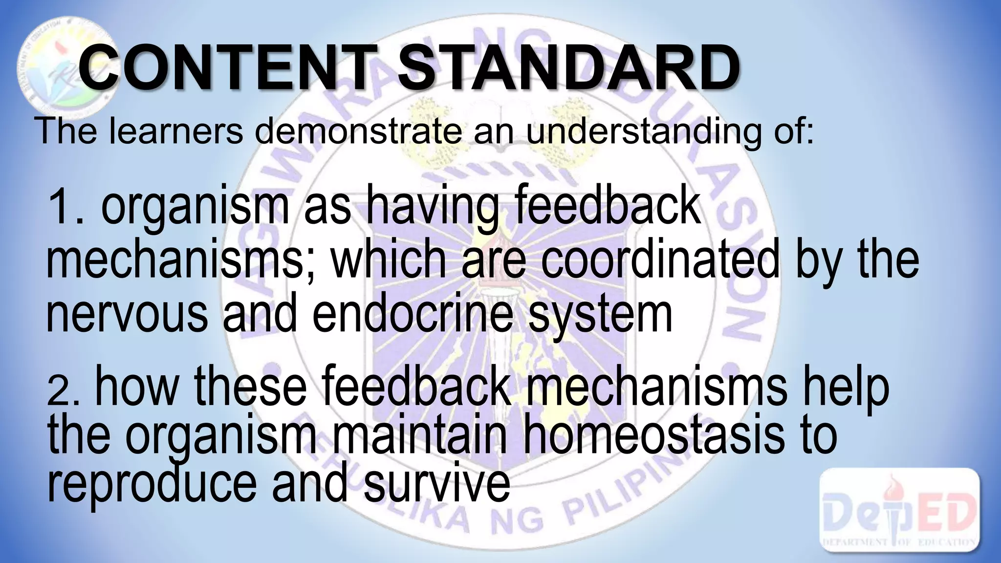 CONTENT STANDARD
The learners demonstrate an understanding of:
1. organism as having feedback
mechanisms; which are coordinated by the
nervous and endocrine system
2. how these feedback mechanisms help
the organism maintain homeostasis to
reproduce and survive
 