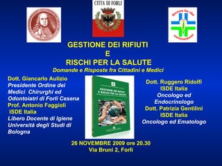 GESTIONE DEI RIFIUTI  E  RISCHI PER LA SALUTE Domande e Risposte fra Cittadini e Medici   Dott. Ruggero Ridolfi ISDE Italia Oncologo ed Endocrinologo Dott. Patrizia Gentilini ISDE Italia Oncologo ed Ematologo 26 NOVEMBRE 2009 ore 20.30 Via Bruni 2, Forlì Dott. Giancarlo Aulizio Presidente Ordine dei Medici  Chirurghi ed Odontoiatri di Forlì Cesena Prof. Antonio Faggioli ISDE Italia  Libero Docente di Igiene Università degli Studi di Bologna 