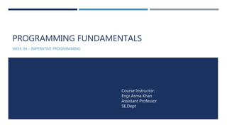 PROGRAMMING FUNDAMENTALS
WEEK 04 – IMPERATIVE PROGRAMMING
Course Instructor:
Engr.Asma Khan
Assistant Professor
SE,Dept
 