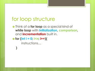for loop structure
 Think of a for loop as a special kind of
while loop with initialization, comparison,
and incrementation built in.
 for (int i = 0; i<n; i++){
instructions…
}
 