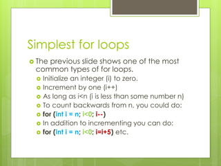 Simplest for loops
 The previous slide shows one of the most
common types of for loops.
 Initialize an integer (i) to zero.
 Increment by one (i++)
 As long as i<n (i is less than some number n)
 To count backwards from n, you could do:
 for (int i = n; i<0; i--)
 In addition to incrementing you can do:
 for (int i = n; i<0; i=i+5) etc.
 