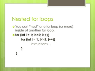 Nested for loops
 You can “nest” one for loop (or more)
inside of another for loop.
 for (int i = 1; i<=2; i++){
for (int j = 1; j<=2; j++){
instructions…
}
}
 