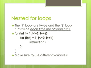 Nested for loops
 The “i” loop runs twice and the “j” loop
runs twice each time the “i“ loop runs.
 for (int i = 1; i<=2; i++){
for (int j = 1; j<=2; j++){
instructions…
}
}
 Make sure to use different variables!
 