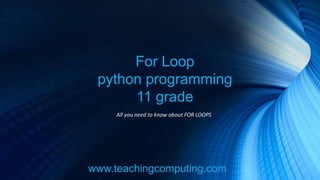 www.teachingcomputing.com
For Loop
python programming
11 grade
All you need to know about FOR LOOPS
 