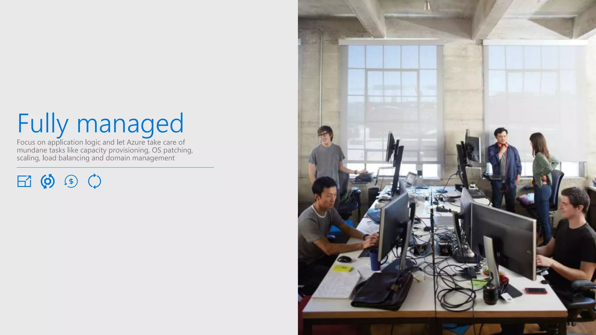 Fully managedFocus on application logic and let Azure take care of
mundane tasks like capacity provisioning, OS patching,
scaling, load balancing and domain management
 