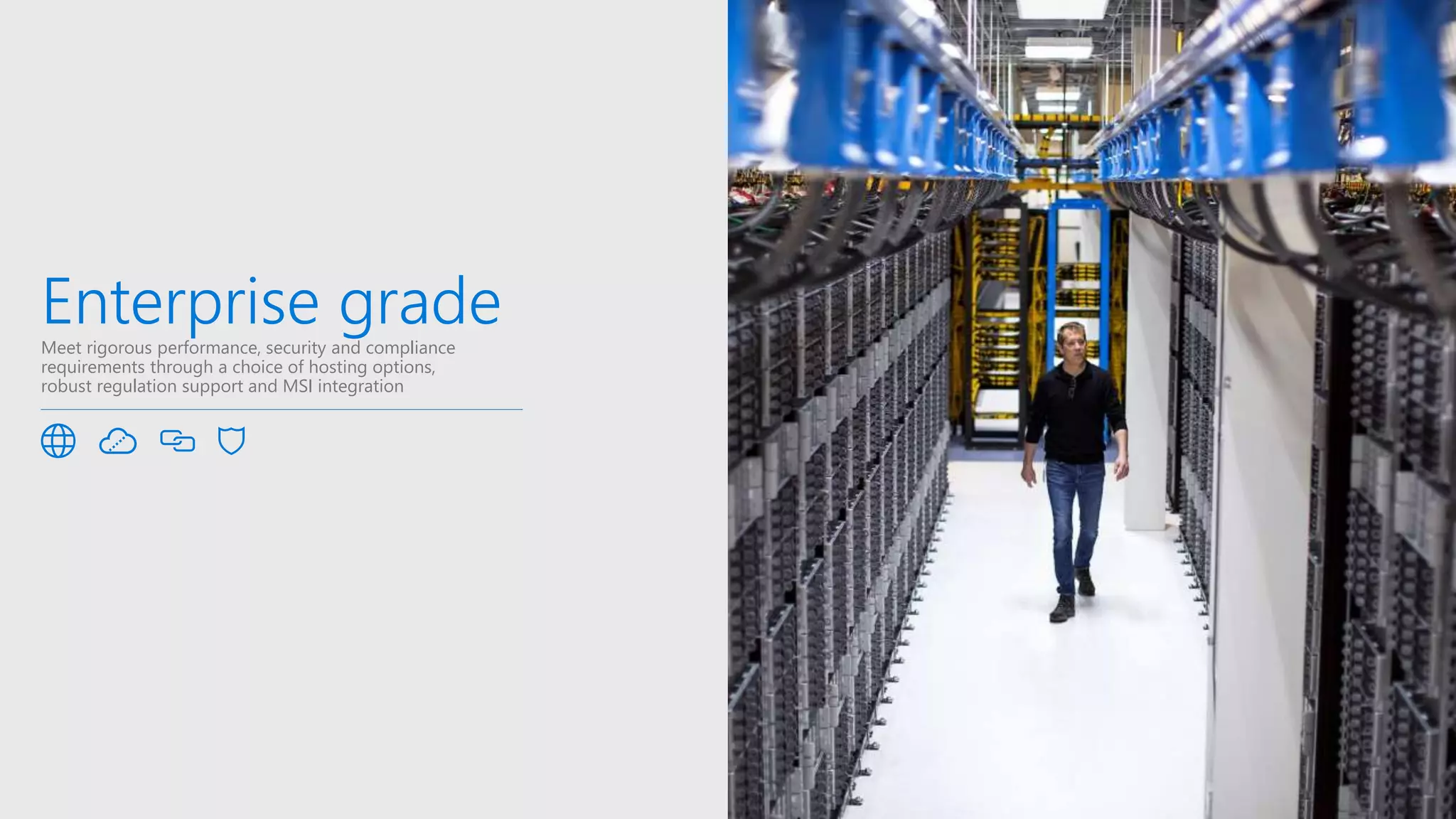 Enterprise gradeMeet rigorous performance, security and compliance
requirements through a choice of hosting options,
robust regulation support and MSI integration
 