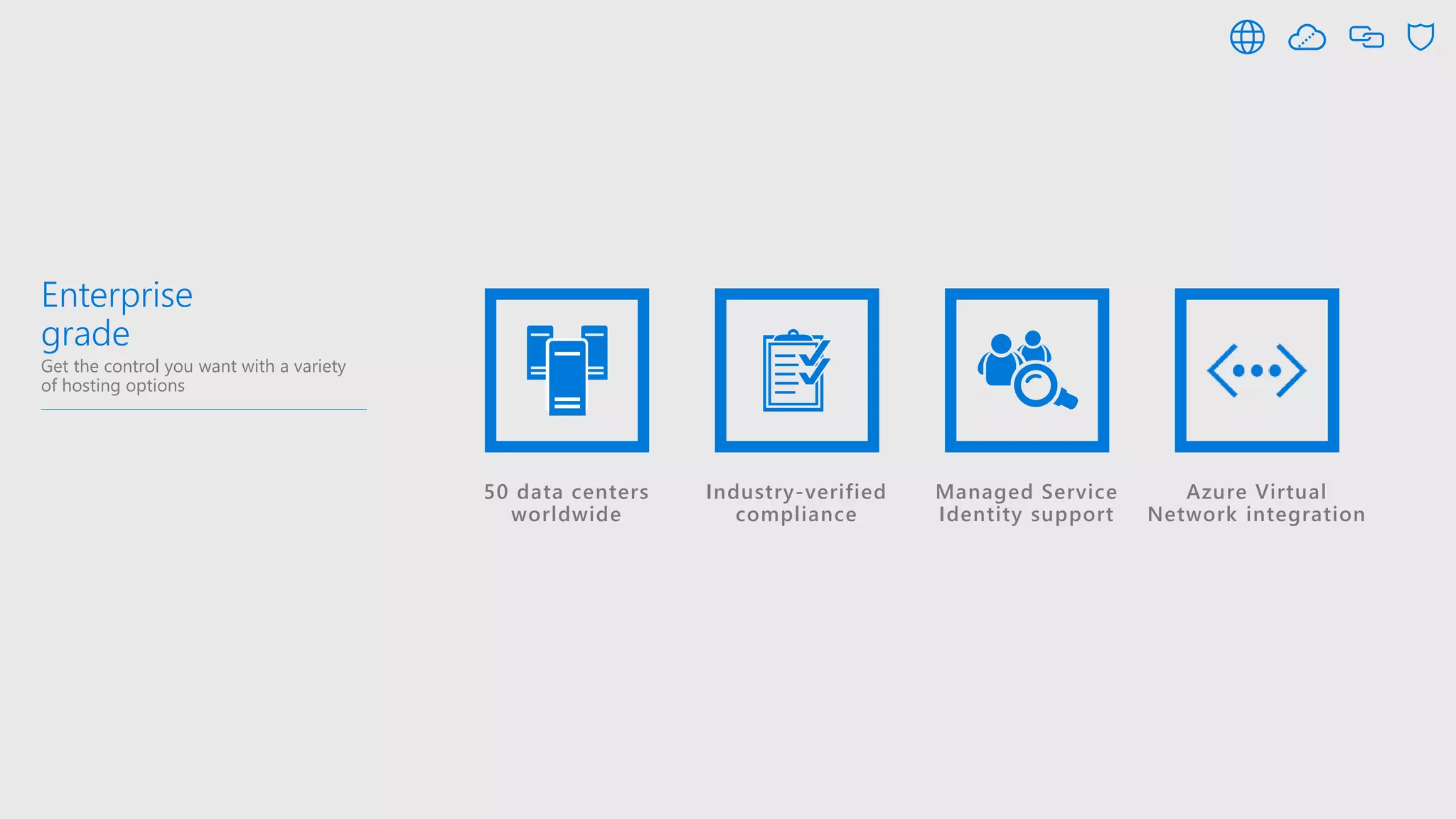 Enterprise
grade
Get the control you want with a variety
of hosting options
50 data centers
worldwide
Industry-verified
compliance
Managed Service
Identity support
Azure Virtual
Network integration
 
