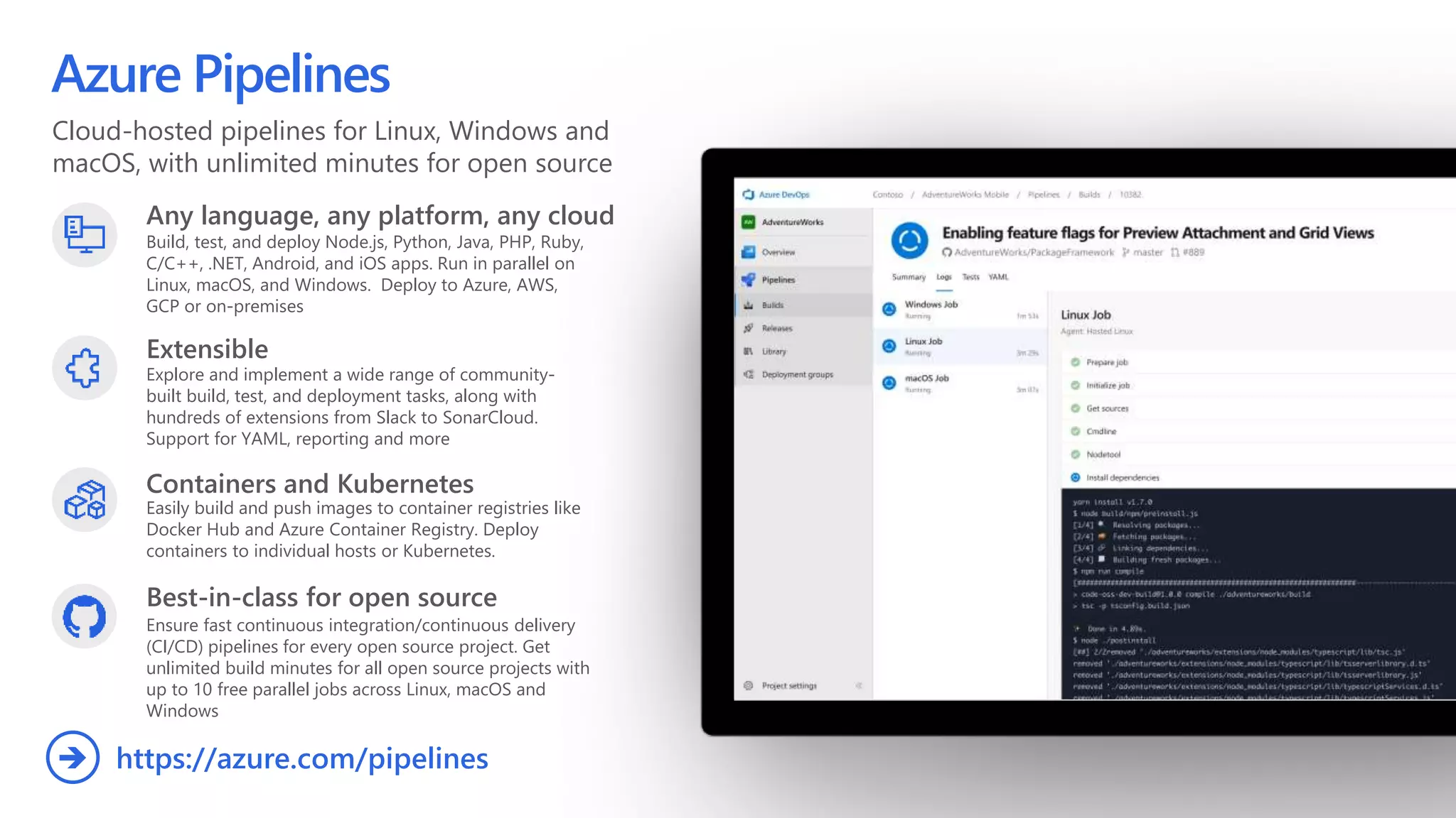 Cloud-hosted pipelines for Linux, Windows and
macOS, with unlimited minutes for open source
Azure Pipelines
Any language, any platform, any cloud
Build, test, and deploy Node.js, Python,  Java, PHP, Ruby,
C/C++, .NET, Android, and iOS apps. Run in parallel on
Linux, macOS, and Windows. Deploy to Azure, AWS,
GCP or on-premises
Extensible
Explore and implement a wide range of community-
built build, test, and deployment tasks, along with
hundreds of extensions from Slack to SonarCloud.
Support for YAML, reporting and more
Best-in-class for open source
Ensure fast continuous integration/continuous delivery
(CI/CD) pipelines for every open source project. Get
unlimited build minutes for all open source projects with
up to 10 free parallel jobs across Linux, macOS and
Windows
https://azure.com/pipelines
Containers and Kubernetes
Easily build and push images to container registries like
Docker Hub and Azure Container Registry. Deploy
containers to individual hosts or Kubernetes.
 