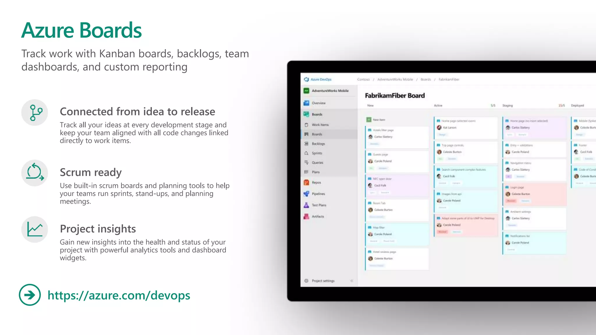 Track work with Kanban boards, backlogs, team
dashboards, and custom reporting
Azure Boards
https://azure.com/devops
Connected from idea to release
Track all your ideas at every development stage and
keep your team aligned with all code changes linked
directly to work items.
Scrum ready
Use built-in scrum boards and planning tools to help
your teams run sprints, stand-ups, and planning
meetings.
Project insights
Gain new insights into the health and status of your
project with powerful analytics tools and dashboard
widgets.
 