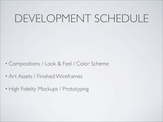 DEVELOPMENT SCHEDULE


• Compositions    / Look & Feel / Color Scheme

• Art Assets   / Finished Wireframes

• High   Fidelity Mockups / Prototyping
 