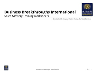 Business Breakthroughs International
Sales Mastery Training worksheets
                                                  Simple Guide for your Notes During the Web Seminar




                       Business Breakthroughs International                                   1|P a g e
 