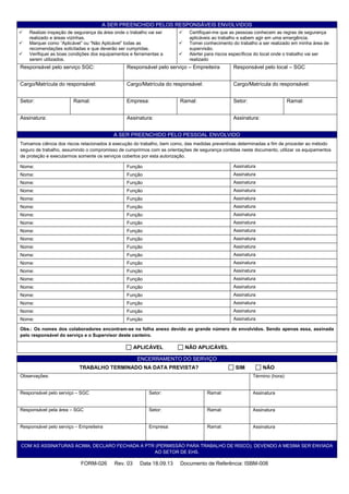 FORM-026 Rev. 03 Data 18.09.13 Documento de Referência: ISBM-008
A SER PREENCHIDO PELOS RESPONSÁVEIS ENVOLVIDOS
 Realizei inspeção de segurança da área onde o trabalho vai ser
realizado e áreas vizinhas.
 Marquei como “Aplicável” ou “Não Aplicável” todas as
recomendações solicitadas e que deverão ser cumpridas.
 Verifiquei as boas condições dos equipamentos e ferramentas a
serem utilizados.
 Certifiquei-me que as pessoas conhecem as regras de segurança
aplicáveis ao trabalho e sabem agir em uma emergência.
 Tomei conhecimento do trabalho a ser realizado em minha área de
supervisão.
 Alertei para riscos específicos do local onde o trabalho vai ser
realizado
Responsável pelo serviço SGC: Responsável pelo serviço – Empreiteira Responsável pelo local – SGC
Cargo/Matrícula do responsável: Cargo/Matrícula do responsável: Cargo/Matrícula do responsável:
Setor: Ramal: Empresa: Ramal: Setor: Ramal:
Assinatura: Assinatura: Assinatura:
A SER PREENCHIDO PELO PESSOAL ENVOLVIDO
Tomamos ciência dos riscos relacionados à execução do trabalho, bem como, das medidas preventivas determinadas a fim de proceder ao método
seguro de trabalho, assumindo o compromisso de cumprirmos com as orientações de segurança contidas neste documento, utilizar os equipamentos
de proteção e executarmos somente os serviços cobertos por esta autorização.
Nome: Função Assinatura
Nome: Função Assinatura
Nome: Função Assinatura
Nome: Função Assinatura
Nome: Função Assinatura
Nome: Função Assinatura
Nome: Função Assinatura
Nome: Função Assinatura
Nome: Função Assinatura
Nome: Função Assinatura
Nome: Função Assinatura
Nome: Função Assinatura
Nome: Função Assinatura
Nome: Função Assinatura
Nome: Função Assinatura
Nome: Função Assinatura
Nome: Função Assinatura
Nome: Função Assinatura
Nome: Função Assinatura
Nome: Função Assinatura
Obs.: Os nomes dos colaboradores encontram-se na folha anexo devido ao grande número de envolvidos. Sendo apenas essa, assinada
pelo responsável do serviço e o Supervisor deste canteiro.
APLICÁVEL NÃO APLICÁVEL
ENCERRAMENTO DO SERVIÇO
TRABALHO TERMINADO NA DATA PREVISTA? SIM NÃO
Observações: Término (hora):
Responsável pelo serviço – SGC Setor: Ramal: Assinatura
Responsável pela área – SGC Setor: Ramal: Assinatura
Responsável pelo serviço – Empreiteira Empresa: Ramal: Assinatura
COM AS ASSINATURAS ACIMA, DECLARO FECHADA A PTR (PERMISSÃO PARA TRABALHO DE RISCO), DEVENDO A MESMA SER ENVIADA
AO SETOR DE EHS.
 