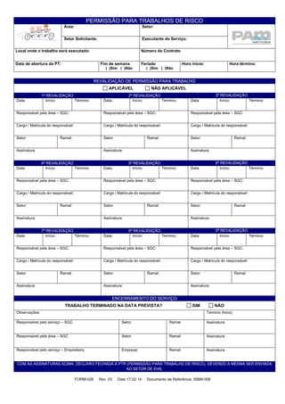 PERMISSÃO PARA TRABALHOS DE RISCO
Área: Setor:
Setor Solicitante: Executante do Serviço:
Local onde o trabalho será executado: Número do Contrato
Data de abertura da PT: Fim de semana
( )Sim ( )Não
Feriado
( )Sim ( )Não
Hora início: Hora término:
FORM-026 Rev. 03 Data 17.02.14 Documento de Referência: ISBM-008
REVALIDAÇÃO DE PERMISSÃO PARA TRABALHO
APLICÁVEL NÃO APLICÁVEL
1ª REVALIDAÇÃO 2ª REVALIDAÇÃO 3ª REVALIDAÇÃO
Data: Início: Término: Data: Início: Término: Data: Início: Término:
Responsável pela área – SGC: Responsável pela área – SGC: Responsável pela área – SGC:
Cargo / Matricula do responsável: Cargo / Matricula do responsável: Cargo / Matricula do responsável:
Setor: Ramal: Setor: Ramal: Setor: Ramal:
Assinatura: Assinatura: Assinatura:
4ª REVALIDAÇÃO 5ª REVALIDAÇÃO 6ª REVALIDAÇÃO
Data: Início: Término: Data: Início: Término: Data: Início: Término:
Responsável pela área – SGC: Responsável pela área – SGC: Responsável pela área – SGC:
Cargo / Matricula do responsável: Cargo / Matricula do responsável: Cargo / Matricula do responsável:
Setor: Ramal: Setor: Ramal: Setor: Ramal:
Assinatura: Assinatura: Assinatura:
7ª REVALIDAÇÃO 8ª REVALIDAÇÃO 9ª REVALIDAÇÃO
Data: Início: Término: Data: Início: Término: Data: Início: Término:
Responsável pela área – SGC: Responsável pela área – SGC: Responsável pela área – SGC:
Cargo / Matricula do responsável: Cargo / Matricula do responsável: Cargo / Matricula do responsável:
Setor: Ramal: Setor: Ramal: Setor: Ramal:
Assinatura: Assinatura: Assinatura:
ENCERRAMENTO DO SERVIÇO
TRABALHO TERMINADO NA DATA PREVISTA? SIM NÃO
Observações: Término (hora):
Responsável pelo serviço – SGC Setor: Ramal: Assinatura
Responsável pela área – SGC Setor: Ramal: Assinatura
Responsável pelo serviço – Empreiteira Empresa: Ramal: Assinatura
COM AS ASSINATURAS ACIMA, DECLARO FECHADA A PTR (PERMISSÃO PARA TRABALHO DE RISCO), DEVENDO A MESMA SER ENVIADA
AO SETOR DE EHS.
 