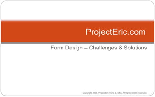 Form Design – Challenges & Solutions ProjectEric.com Copyright 2009. ProjectEric / Eric E. Ellis. All rights strictly reserved. 