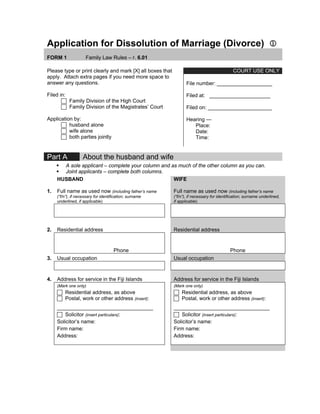 Application for Dissolution of Marriage (Divorce) 1
FORM 1 Family Law Rules – r. 6.01
COURT USE ONLY
Please type or print clearly and mark [X] all boxes that
apply. Attach extra pages if you need more space to
answer any questions.
Filed in:
Family Division of the High Court
Family Division of the Magistrates’ Court
Application by:
husband alone
wife alone
both parties jointly
File number: ___________________
Filed at: _____________________
Filed on: ______________________
Hearing —
Place:
Date:
Time:
Part A About the husband and wife
ƒ A sole applicant – complete your column and as much of the other column as you can.
ƒ Joint applicants – complete both columns.
1.
HUSBAND
Full name as used now (including father’s name
(“f/n”), if necessary for identification; surname
underlined, if applicable)
WIFE
Full name as used now (including father’s name
(“f/n”), if necessary for identification; surname underlined,
if applicable)
2. Residential address Residential address
Phone Phone
3. Usual occupation Usual occupation
4. Address for service in the Fiji Islands Address for service in the Fiji Islands
(Mark one only)
Residential address, as above
Postal, work or other address (insert):
_________________________________
Solicitor (insert particulars):
Solicitor’s name:
Firm name:
Address:
(Mark one only)
Residential address, as above
Postal, work or other address (insert):
_________________________________
Solicitor (insert particulars):
Solicitor’s name:
Firm name:
Address:
 