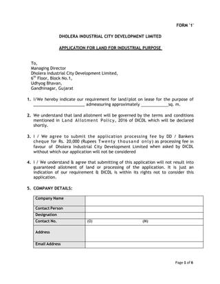 Page 1 of 6
FORM '1'
DHOLERA INDUSTRIAL CITY DEVELOPMENT LIMITED
APPLICATION FOR LAND FOR INDUSTRIAL PURPOSE
To,
Managing Director
Dholera Industrial City Development Limited,
6th
Floor, Block No.1,
Udhyog Bhavan,
Gandhinagar, Gujarat
1. I/We hereby indicate our requirement for land/plot on lease for the purpose of
______________________ admeasuring approximately sq. m.
2. We understand that land allotment will be governed by the terms and conditions
mentioned in Land Allotment Policy, 2016 of DICDL which will be declared
shortly.
3. I / We agree to submit the application processing fee by DD / Bankers
cheque for Rs. 20,000 (Rupees Twenty thousand only) as processing fee in
favour of Dholera Industrial City Development Limited when asked by DICDL
without which our application will not be considered
4. I / We understand & agree that submitting of this application will not result into
guaranteed allotment of land or processing of the application. It is just an
indication of our requirement & DICDL is within its rights not to consider this
application.
5. COMPANY DETAILS:
Company Name
Contact Person
Designation
Contact No. (O) (M)
Address
Email Address
 