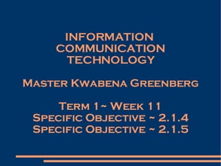 INFORMATION  COMMUNICATION TECHNOLOGY Master Kwabena Greenberg Term 1~ Week 11 Specific Objective ~ 2.1.4 Specific Objective ~ 2.1.5 