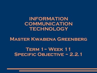INFORMATION COMMUNICATION TECHNOLOGY Master Kwabena Greenberg Term 1~ Week 11 Specific Objective ~ 2.2.1 