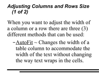 Adjusting Columns and Rows Size (1 of 2) When you want to adjust the width of a column or a row there are three (3) different methods that can be used: AutoFit  ~ Changes the width of a table column to accommodate the width of the text without changing the way text wraps in the cells. 