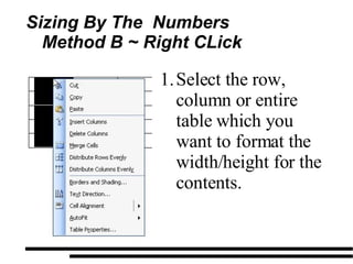 Sizing By The  Numbers Method B ~ Right CLick  Select the row, column or entire table which you want to format the width/height for the contents. 