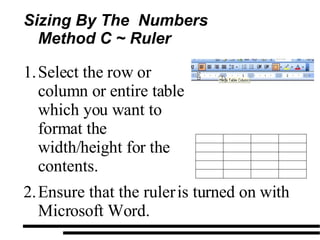 Sizing By The  Numbers Method C ~ Ruler  Select the row or column or entire table which you want to format the width/height for the contents. Ensure that the ruler is turned on with Microsoft Word. 