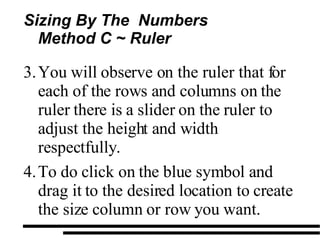 Sizing By The  Numbers Method C ~ Ruler  You will observe on the ruler that for each of the rows and columns on the ruler there is a slider on the ruler to adjust the height and width respectfully. To do click on the blue symbol and drag it to the desired location to create the size column or row you want. 
