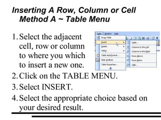 Inserting A Row, Column or Cell Method A ~ Table Menu Click on the TABLE MENU. Select INSERT. Select the appropriate choice based on your desired result. Select the adjacent cell, row or column to where you which to insert a new one. 