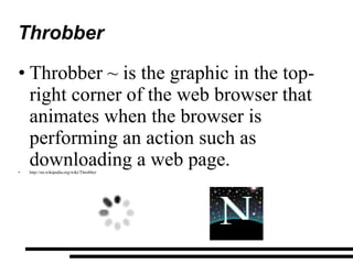 Throbber Throbber ~ is the graphic in the top-right corner of the web browser that animates when the browser is performing an action such as downloading a web page. http://en.wikipedia.org/wiki/Throbber 