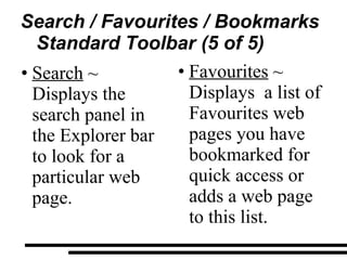 Search / Favourites / Bookmarks Standard Toolbar (5 of 5) Search  ~ Displays the search panel in the Explorer bar to look for a particular web page. Favourites  ~ Displays  a list of Favourites web pages you have bookmarked for quick access or adds a web page to this list. 