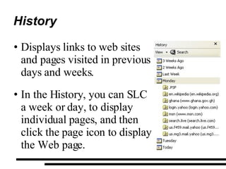 History Displays links to web sites and pages visited in previous days and weeks. In the History, you can SLC a week or day, to display individual pages, and then click the page icon to display the Web page.  