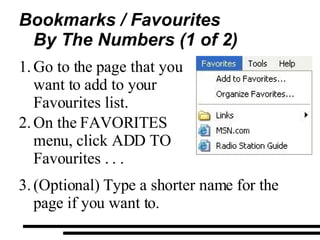 Bookmarks / Favourites By The Numbers (1 of 2) Go to the page that you want to add to your Favourites list.  On the  FAVORITES  menu, click ADD TO Favourites . . . (Optional) Type a shorter name for the page if you want to. 