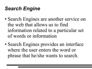 Search Engine Search Engines are another service on the web that allows us to find information related to a particular set of words or information Search Engines provides an interface where the user enters the word or phrase that he/she wants to search. 