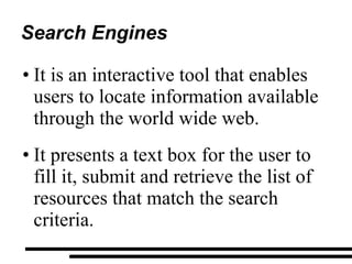 Search Engines It is an interactive tool that enables users to locate information available through the world wide web. It presents a text box for the user to fill it, submit and retrieve the list of resources that match the search criteria. 