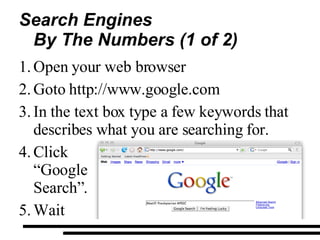Search Engines By The Numbers (1 of 2) Open your web browser  Goto http://www.google.com In the text box type a few keywords that  describes what you are searching for. Click  “Google  Search”. Wait 