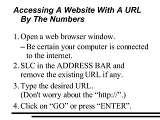 Accessing A Website With A URL By The Numbers Open a web browser window. Be certain your computer is connected to the internet. SLC in the ADDRESS BAR and remove the existing URL if any. Type the desired URL. (Don't worry about the “http://”.) Click on “GO” or press “ENTER”. 