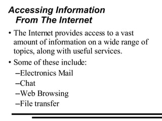 Accessing Information  From The Internet The Internet provides access to a vast amount of information on a wide range of topics, along with useful services. Some of these include: Electronics Mail Chat Web Browsing File transfer 