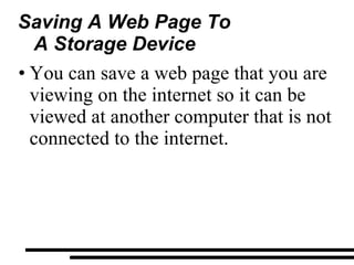 Saving A Web Page To A Storage Device You can save a web page that you are viewing on the internet so it can be viewed at another computer that is not connected to the internet. 