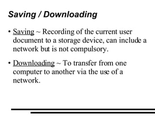 Saving / Downloading Saving  ~ Recording of the current user document to a storage device, can include a network but is not compulsory. Downloading  ~ To transfer from one computer to another via the use of a network. 