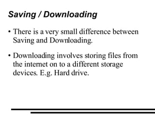 Saving / Downloading There is a very small difference between Saving and Downloading. Downloading involves storing files from the internet on to a different storage devices. E.g. Hard drive. 
