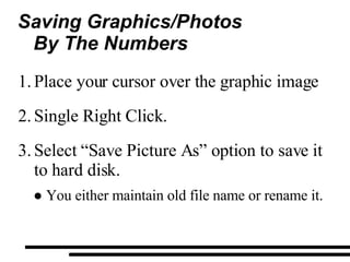 Saving Graphics/Photos By The Numbers Place your cursor over the graphic image Single Right Click. Select “Save Picture As” option to save it to hard disk. You either maintain old file name or rename it. 