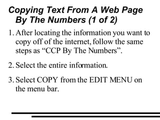 Copying Text From A Web Page  By The Numbers (1 of 2) After locating the information you want to copy off of the internet, follow the same steps as “CCP By The Numbers”. Select the entire information. Select COPY from the EDIT MENU on the menu bar. 