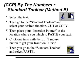 (CCP) By The Numbers ~  Standard Toolbar (Method B) Select the text. Then go to the “Standard Toolbar” and  select your desired function. CUT or COPY . Then place your “Insertion Pointer” at the location where you which to PASTE your text. Click one time with the LEFT mouse  button to get your Insertion Cursor. Then you go to the “Standard Toolbar”  and select PASTE . 